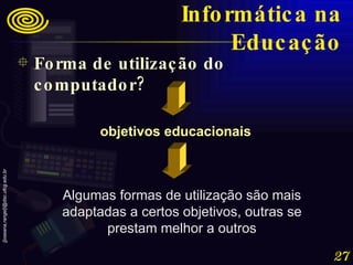 Algumas formas de utilização são mais adaptadas a certos objetivos, outras se prestam melhor a outros objetivos educacionais Forma de utilização do computador? Informática na Educação 