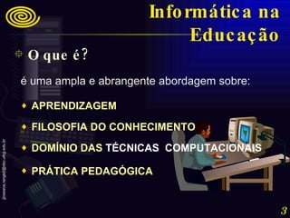 O que é? Informática na Educação é uma ampla e abrangente abordagem sobre:  APRENDIZAGEM  FILOSOFIA DO CONHECIMENTO  DOMÍNIO DAS  TÉCNICAS  COMPUTACIONAIS   PRÁTICA PEDAGÓGICA   