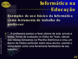 Exemplos de uso básico da Informática como ferramenta de trabalho do professor “ ...A professora passou a fazer planos de aula, provas e testes, fichas de avaliação no Editor de Texto, cálculo das médias bimestrais na Planilha Eletrônica e criou um Banco de Dados particular sobre seus alunos, usando o computador como uma ferramenta facilitadora de seu trabalho.” Informática na Educação 