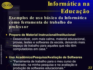 Exemplos de uso básico da Informática como ferramenta de trabalho do professor Preparo de Material Instrucional/Institucional   Desenvolver, com mais calma, material educacional, provas, testes e softwares da escola, deixando mais espaço de trabalho para aqueles que não têm computadores em casa."  Uso Acadêmico/Pesquisa/Avaliação de Softwares   "Ferramenta de trabalho para o meu curso de Mestrado, na minha pesquisa e na avaliação e produção de softwares educacionais." Informática na Educação 