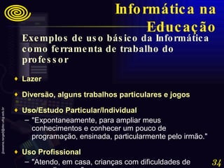 Exemplos de uso básico da Informática como ferramenta de trabalho do professor Lazer  Diversão, alguns trabalhos particulares e jogos  Uso/Estudo Particular/Individual  "Expontaneamente, para ampliar meus conhecimentos e conhecer um pouco de programação, ensinada, particularmente pelo irmão."  Uso Profissional  "Atendo, em casa, crianças com dificuldades de aprendizagem." Informática na Educação 
