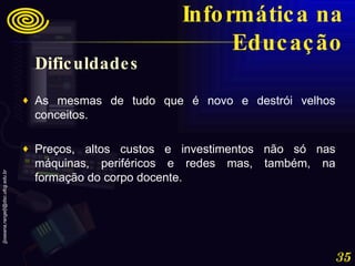 Dificuldades As mesmas de tudo que é novo e destrói velhos conceitos.  Preços, altos custos e investimentos não só nas máquinas, periféricos e redes mas, também, na formação do corpo docente. Informática na Educação 