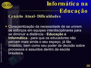 Cenário Atual- Dificuldades Conscientização da necessidade de se unirem os esforços em equipes interdisciplinares para se diminuir a distância -  Educação e Informática  - para que os educadores não percam mais ainda o seu espaço, já tão invadido, bem como seu poder de decisão sobre processos e assuntos dentro da escola brasileira. Informática na Educação 