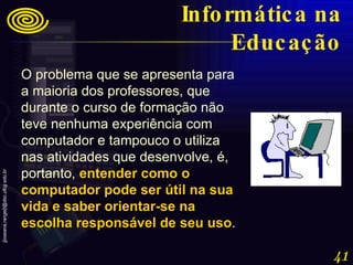 O problema que se apresenta para a maioria dos professores, que durante o curso de formação não teve nenhuma experiência com computador e tampouco o utiliza nas atividades que desenvolve, é, portanto,  entender como o computador pode ser útil na sua vida e saber orientar-se na escolha responsável de seu uso .   Informática na Educação 