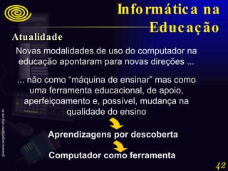 Novas modalidades de uso do computador na educação apontaram para novas direções ... ... não como “máquina de ensinar” mas como uma ferramenta educacional, de apoio, aperfeiçoamento e, possível, mudança na qualidade do ensino Aprendizagens por descoberta Computador como ferramenta Informática na Educação Atualidade 
