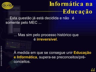 ... Esta questão já está decidida e não  é somente pelo MEC ...  ... Mas sim pelo processo histórico que é  irreversível .  À medida em que se consegue unir  Educação e Informática , supera-se preconceitos/pré-conceitos. Informática na Educação 