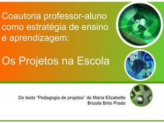 Coautoria professor-aluno
como estratégia de ensino
e aprendizagem:

Os Projetos na Escola


   Do texto “Pedagogia de projetos” de Maria Elizabette
                                    Brizola Brito Prado
 