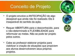 Conceito de Projeto
• O projeto envolve a ANTECIPAÇÃO de algo
  desejável que ainda não foi realizado. Ele é
  inseparável do sentido da ação.

• Requer ABERTURA para o desconhecido, para
  o não-determinado e FLEXIBILIDADE para
  reformular as metas. Não se pode ter projeto
  pelos outros.

• Cabe ao professor elaborar projetos para
  viabilizar a criação de situações que propiciem
  aos alunos desenvolverem seus próprios
  projetos.
 