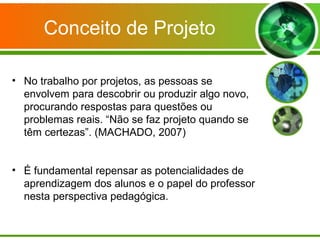 Conceito de Projeto

• No trabalho por projetos, as pessoas se
  envolvem para descobrir ou produzir algo novo,
  procurando respostas para questões ou
  problemas reais. “Não se faz projeto quando se
  têm certezas”. (MACHADO, 2007)


• É fundamental repensar as potencialidades de
  aprendizagem dos alunos e o papel do professor
  nesta perspectiva pedagógica.
 