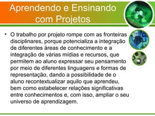 Aprendendo e Ensinando
      com Projetos
• O trabalho por projeto rompe com as fronteiras
  disciplinares, porque potencializa a integração
  de diferentes áreas de conhecimento e a
  integração de várias mídias e recursos, que
  permitem ao aluno expressar seu pensamento
  por meio de diferentes linguagens e formas de
  representação, dando a possibilidade de o
  aluno recontextualizar aquilo que aprendeu,
  bem como estabelecer relações significativas
  entre conhecimentos e, com isso, ampliar o seu
  universo de aprendizagem.
 