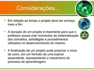 Considerações...

• Em relação ao tempo o projeto deve ter começo,
  meio e fim.

• A duração de um projeto é importante para que o
  professor possa criar momentos de sistematização
  dos conceitos, estratégias e procedimentos
  utilizados no desenvolvimento do mesmo.

• A finalização de um projeto pode propiciar o início
  de outro, em um formato de uma espiral
  ascendente, representando o mecanismo do
  processo de aprendizagem.
 