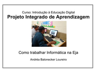 Curso: Introdução à Educação Digital
Projeto Integrado de Aprendizagem
Como trabalhar Informática na Eja
Andréa Balonecker Loureiro
 