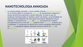 NANOTECNOLOGIA AVANZADA
 La nanotecnología avanzada, a veces también llamada fabricación molecular,
es un término dado al concepto de ingeniería de nanosistemas (máquinas a
escala nanométrica) operando a escala molecular. Se basa en que los
productos manufacturados se realizan a partir de átomos. Las propiedades de
estos productos dependen de cómo estén esos átomos dispuestos. Así por
ejemplo, si reubicamos los átomos del grafito (compuesto por carbono,
principalmente) de la mina del lápiz podemos hacer diamantes (carbono puro
cristalizado). Si reubicamos los átomos de la arena (compuesta básicamente
por sílice) y agregamos algunos elementos extras se hacen los chips de
un ordenador.
 