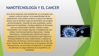 NANOTECNOLOGÍA Y EL CANCER
Uno de los aspectos más desafiantes en el terapias que
existen contra el cáncer, es la especificidad de los
tratamientos. Esto podría conducir a reducir los efectos
tóxicos que se generar luego de administrar las terapias
anticancerígenas. Además de esta posibilidad, podría
mejorarse la solubilidad y biodisponibilidad de fármacos
que son pobremente solubles. Debido a estas
necesidades, han surgido algunas investigaciones que
utilizan nanotransportadores (liposomas, micelas
poliméricas y nanoparticulas poliméricas) para la
preparación de nuevas formulaciones que mejoran la
biodisponibilidad de estos tratamientos y mejoran la
distribución del fármaco anticancerígeno en el sitio del
tumor. Dentro de los factores que se consideran del tipo
fisicoquímicos, se encuentra el potencial Z, el tamaño
de partícula, la carga catiónica de la superficie y la
solubilidad.
 