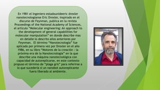 En 1981 el Ingeniero estadounideeric drexler
nanotecnologianse Eric Drexler, inspirado en el
discurso de Feynman, publica en la revista
Proceedings of the National Academy of Sciences,
el artículo “Molecular engineering: An approach to
the development of general capabilities for
molecular manipulation” en donde describe mas
en detalle lo descrito años anteriores por
Feynman. El término “Nanotecnología” fue
aplicado por primera vez por Drexler en el año
1986, en su libro “Motores de la creación : la
próxima era de la Nanotecnología” en la que
describe una máquina nanotecnológica con
capacidad de autoreplicarse, en este contexto
propuso el término de “plaga gris” para referirse a
lo que sucedería si un nanobot autoreplicante
fuera liberado al ambiente.
 