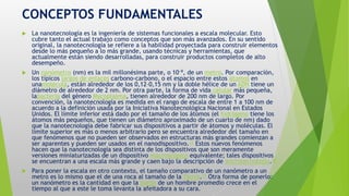 CONCEPTOS FUNDAMENTALES
 La nanotecnología es la ingeniería de sistemas funcionales a escala molecular. Esto
cubre tanto el actual trabajo como conceptos que son más avanzados. En su sentido
original, la nanotecnología se refiere a la habilidad proyectada para construir elementos
desde lo más pequeño a lo más grande, usando técnicas y herramientas, que
actualmente están siendo desarrolladas, para construir productos completos de alto
desempeño.
 Un nanómetro (nm) es la mil millonésima parte, o 10−9, de un metro. Por comparación,
los típicos largos de enlaces carbono-carbono, o el espacio entre estos átomos en
unamolécula, están alrededor de los 0,12–0,15 nm y la doble hélice de un ADN tiene un
diámetro de alrededor de 2 nm. Por otra parte, la forma de vida célular más pequeña,
labacteria del género Mycoplasma, tienen alrededor de 200 nm de largo. Por
convención, la nanotecnología es medida en el rango de escala de entre 1 a 100 nm de
acuerdo a la definición usada por la Iniciativa Nanotecnológica Nacional en Estados
Unidos. El límite inferior está dado por el tamaño de los átomos (el hidrógeno tiene los
átomos más pequeños, que tienen un diámetro aproximado de un cuarto de nm) dado
que la nanotecnología debe fabricar sus dispositivos a partir de átomos y moléculas. El
límite superior es más o menos arbitrario pero se encuentra alrededor del tamaño en
que fenómenos que no pueden ser observados en estructuras más grandes comienzan a
ser aparentes y pueden ser usados en el nanodispositivo.17 Estos nuevos fenómenos
hacen que la nanotecnología sea distinta de los dispositivos que son meramente
versiones miniaturizadas de un dispositivo macroscópico equivalente; tales dispositivos
se encuentran a una escala más grande y caen bajo la descripción de microtecnología.18
 Para poner la escala en otro contexto, el tamaño comparativo de un nanómetro a un
metro es lo mismo que el de una roca al tamaño de la Tierra.19 Otra forma de ponerlo:
un nanómetro es la cantidad en que la barba de un hombre promedio crece en el
tiempo al que a este le toma levanta la afeitadora a su cara.
 