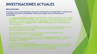 INVESTIGACIONES ACTUALES
Nanomateriales
El campo de los nanomateriales incluye los subcampos que desarrollan o estudian los
materiales que tienen propiedades únicas que surgen de sus dimensiones a
nanoescala.
• La ciencia de Interfaz y coloide ha identificado muchos materiales que pueden
ser útiles en la nanotecnología, tales como los nanotubos de carbono y otros
fullerenos, y varias nanopartículas y nanoroides. Los nanomateriales con
rápido transporte de ionestambién están relacionados a la nanoiónica y a la
nanoelectrónica.
• Los materiales a nanoescala también puede ser usados para aplicaciones en
volumen; la mayoría de las aplicaciones comerciales actuales de la
nanotecnología son de este tipo.
• Se ha realizado progreso en la utilización de estos materiales para
aplicaciones médicas, ver nanomedicina.
• Los materiales a nanoescala tales como los nanopilarres algunas veces son
usados en las celdas solares para bajar los costos de las celdas solares
de silicio tradicionales.
• El desarrollo de aplicaciones que
incorporan nanopartículas semiconductoras que serán usadas en la siguiente
generación de productos, tales como tecnología de pantallas, iluminación,
celdas solares e imágenes biológicas; ver punto cuántico.
 
