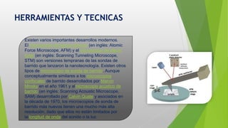 HERRAMIENTAS Y TECNICAS
Existen varios importantes desarrollos modernos.
El microscopio de fuerza atómica (en inglés: Atomic
Force Microscope, AFM) y el microscopio de efecto
túnel (en inglés: Scanning Tunneling Microscope,
STM) son versiones tempranas de las sondas de
barrido que lanzaron la nanotecnología. Existen otros
tipos de microscopio de sonda de barrido. Aunque
conceptualmente similares a los microscopios
confocales de barrido desarrollados por Marvin
Minsky en el año 1961 y almicroscopio acústico de
barrido (en inglés: Scanning Acoustic Microscope,
SAM) desarrollado por Calvin Quate y asociados en
la década de 1970, los microscopios de sonda de
barrido más nuevos tienen una mucho más alta
resolución, dado que ellos no están limitados por
la longitud de onda del sonido o la luz.
 