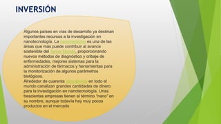 INVERSIÓN
Algunos países en vías de desarrollo ya destinan
importantes recursos a la investigación en
nanotecnología. La nanomedicina es una de las
áreas que más puede contribuir al avance
sostenible del Tercer Mundo, proporcionando
nuevos métodos de diagnóstico y cribaje de
enfermedades, mejores sistemas para la
administración de fármacos y herramientas para
la monitorización de algunos parámetros
biológicos.
Alrededor de cuarenta laboratorios en todo el
mundo canalizan grandes cantidades de dinero
para la investigación en nanotecnología. Unas
trescientas empresas tienen el término “nano” en
su nombre, aunque todavía hay muy pocos
productos en el mercado
 