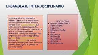 ENSAMBLAJE INTERDISCIPLINARIO
La característica fundamental de
nanotecnología es que constituye un
ensamblaje interdisciplinar de varios
campos de las ciencias naturales que
están altamente especializados. Por
tanto, los físicos juegan un importante rol
no solo en la construcción del
microscopio usado para investigar tales
fenómenos sino también sobre todas
lasleyes de la mecánica cuántica.
Alcanzar la estructura del material
deseado y las configuraciones de ciertos
átomos hacen jugar a la química un
papel importante.
CIENCIAS COMO:
• Química (Moleculares y
computacional)
• Bioquímica
• Biología molecular
• Física
• Electrónica
• Informática
• Matemáticas
• Medicina
• Nanoingenieria
 