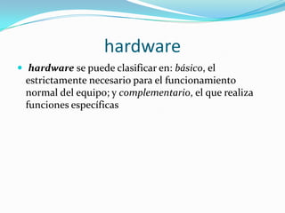 hardware
 hardware se puede clasificar en: básico, el
 estrictamente necesario para el funcionamiento
 normal del equipo; y complementario, el que realiza
 funciones específicas
 