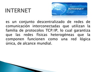 es un conjunto descentralizado de redes de
comunicación interconectadas que utilizan la
familia de protocolos TCP/IP, lo cual garantiza
que las redes físicas heterogéneas que la
componen funcionen como una red lógica
única, de alcance mundial.
 