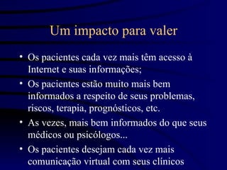 Um impacto para valer
• Os pacientes cada vez mais têm acesso à
  Internet e suas informações;
• Os pacientes estão muito mais bem
  informados a respeito de seus problemas,
  riscos, terapia, prognósticos, etc.
• As vezes, mais bem informados do que seus
  médicos ou psicólogos...
• Os pacientes desejam cada vez mais
  comunicação virtual com seus clínicos
 