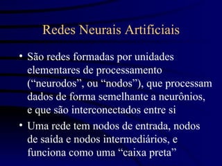 Redes Neurais Artificiais
• São redes formadas por unidades
  elementares de processamento
  (“neurodos”, ou “nodos”), que processam
  dados de forma semelhante a neurônios,
  e que são interconectados entre si
• Uma rede tem nodos de entrada, nodos
  de saída e nodos intermediários, e
  funciona como uma “caixa preta”
 
