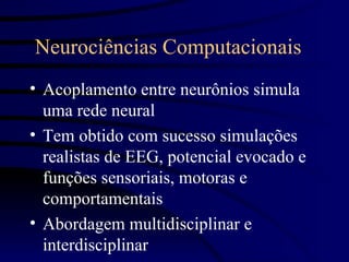 Neurociências Computacionais
• Acoplamento entre neurônios simula
  uma rede neural
• Tem obtido com sucesso simulações
  realistas de EEG, potencial evocado e
  funções sensoriais, motoras e
  comportamentais
• Abordagem multidisciplinar e
  interdisciplinar
 