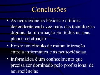 Conclusões
• As neurociências básicas e clínicas
  dependerão cada vez mais das tecnologias
  digitais da informação em todos os seus
  planos de atuação
• Existe um círculo de mútua interação
  entre a informática e as neurociências
• Informática é um conhecimento que
  precisa ser dominado pelo profissional de
  neurociências
 