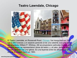 Teatro Lawndale, Chicago 
El Teatro Lawndale, en Roosevelt Road, Chicago, fue inaugurado en 1927 
con 2.200 butacas y un aspecto parecido al de una catedral. Era una obra 
del arquitecto William P. Whitney. Allí se proyectaron películas mudas, en la 
primera etapa; se representaron obras de teatro; y, al cabo, durante algún 
tiempo, también fue una iglesia. Es una leyenda entre los aficionados al 
arte de la ciudad. Cerró en 1963. 
 