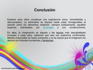 Conclusión 
Explorar esos sitios constituye una experiencia única, intransferible y 
aleccionadora. La adrenalina se dispara hasta cotas inimaginables al 
advertir cómo los elementos reclaman, siempre exitosamente, aquellos 
espacios colonizados por el hombre y sus construcciones. 
En ellos, la imaginación se dispara y las teorías más descabelladas 
irrumpen a cada paso, sabiendo que rara vez podremos confirmarlas. 
Miedos irracionales se hacen presentes y no es casual que el imaginario los 
decore con historias truculentas y fantasmas. 
. 
 