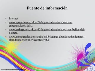 Fuente de información 
• Internet 
• www.upsocl.com/.../los-24-lugares-abandonados-mas-espectaculares- 
del-. 
• www.taringa.net/.../Los-40-lugares-abandonados-mas-bellos-del-planeta. 
• www.monografias.com/trabajos88/lugares-abandonados/lugares-abandonados. 
shtml#ixzz3Iexfr6Ss 
 