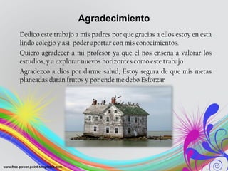 Agradecimiento 
Dedico este trabajo a mis padres por que gracias a ellos estoy en esta 
lindo colegio y así poder aportar con mis conocimientos. 
Quiero agradecer a mi profesor ya que el nos ensena a valorar los 
estudios, y a explorar nuevos horizontes como este trabajo 
Agradezco a dios por darme salud, Estoy segura de que mis metas 
planeadas darán frutos y por ende me debo Esforzar 
 