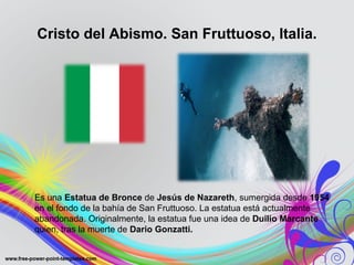 Cristo del Abismo. San Fruttuoso, Italia. 
Es una Estatua de Bronce de Jesús de Nazareth, sumergida desde 1954 
en el fondo de la bahía de San Fruttuoso. La estatua está actualmente 
abandonada. Originalmente, la estatua fue una idea de Duilio Marcante 
quien, tras la muerte de Dario Gonzatti. 
 