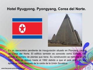 Hotel Ryugyong. Pyongyang, Corea del Norte. 
Es un rascacielos pendiente de inauguración situado en Pionyang, capital 
de Corea del Norte. El edificio también es conocido como Edificio 105, 
debido al número de plantas que tiene. Su construcción se remonta al año 
1987, pero se detuvo hasta el 1992 debido a que el país entró en una 
época de crisis después de la caída de la Unión Soviética. 
 