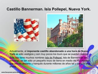Castillo Bannerman. Isla Pollepel, Nueva York. 
Actualmente, el imponente castillo abandonado a una hora de Nueva 
York es sólo vestigios y son muy pocos los tours que se pueden realizar. 
Esta Isla tiene muchos nombres Isla de Pollepel, Isla de Bannerman sin 
embargo, es tan sólo un pequeño trozo de tierra en medio del Rio Hudson, 
que estuvo desierto y tranquilo durante millones de años tal y como lo está 
ahora. 
 