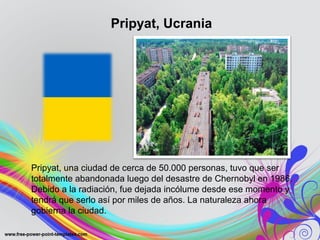 Pripyat, Ucrania 
Pripyat, una ciudad de cerca de 50.000 personas, tuvo que ser 
totalmente abandonada luego del desastre de Chernobyl en 1986. 
Debido a la radiación, fue dejada incólume desde ese momento y 
tendrá que serlo así por miles de años. La naturaleza ahora 
gobierna la ciudad. 
 