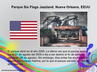 Parque Six Flags Jazzland. Nueva Orleans, EEUU 
El parque abrió en el año 2000. La última vez que el parque opero 
fue el 21 de agosto del 2005 e iba a ser abierto el fin de semana 
siguiente (26 de agosto). Sin embargo, días antes fue anunciada la 
llegada del huracán Katrina, por lo que el parque cancelo su plan de 
abrir ese día. 
 