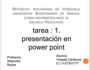 REPÚBLICA BOLIVARIANA DE VENEZUELA
UNIVERSIDAD BICENTENARIA DE ARAGUA
CURSO INFORMÁTICA NIVEL III
ESCUELA: PSICOLOGÍA
tarea : 1.
presentación en
power point
Profesora:
Alejandra
Reyes
Alumna:
Yorgelis Cárdenas
C.I: V-27301777
 