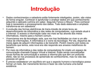 Introdução
• Dados conhecimentos e sabedoria estão fortemente interligados, porém, são vistos
de forma singular. Conhecer é aprofundar e analisar dados em que conhecimento
adquirido e aplicado culmina em saber. Segundo Faroco e Moura “ Para conhecer
hoje é necessário o processamento dos dados. Todo dado elaborado e ampliado
transforma-se em sabedoria”.
• A evolução das formas eletrônicas de trans-missão de sinais levou ao
desenvolvimento da informática e das redes de computadores, cujo estado atual é
a Internet. O acesso à informação cada vez mais se faz através dos meios
informáticos, mesmo para o homem comum.
• Vivenciamos era da tecnologia; esta, que nos traz facilidades no viver e um alto
índice de informações. A informática é o ícone da tecnologia. Por ela, dispomos de
meios ágeis de adquirir informações e de transmitir. Porém mesmo com todos os
benefícios que temos, esta nova era não responde aos anseios metafísicos do
homem.
• Por meio da informática e das redes de computadores foi criado um espaço de
comunicação chamado Espaço Virtual a Internet. Estão sendo concretizadas
novas formas de comunicação e acesso à informa-ção que têm um profundo
efeito, não só nos processos de apreensão do conhecimento, mas na vida das
pessoas em geral.
• É preciso estabelecer um equilíbrio em que o aspecto humano e tecnológico possa
formar um todo. Ser meramente técnico é fazer da vida humana uma banal
existência
 