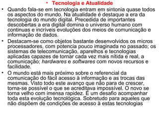 • Tecnologia e Atualidade
• Quando fala-se em tecnologia entram em sintonia quase todos
os aspectos do mundo. Na atualidade é destaque a era da
tecnologia do mundo digital. Precedida de importantes
descobertas a era digital domina o universo humano com
continuas e incríveis evoluções dos meios de comunicação e
informação de dados.
• Destacam-se como objetos bastante desenvolvidos os micros
processadores, com potencia pouco imaginada no passado; os
sistemas de telecomunicação, aparelhos e tecnologias
aplicadas capazes de tornar cada vez mais nítida e real, a
comunicação; hardwares e softwares com novos recursos e
facilidade.
• O mundo está mais próximo sobre o referencial da
comunicação do fácil acesso à informação e as trocas das
mesmas. Visto todo este avanço que não para de crescer,
torna-se possível o que se acreditava impossível. O novo se
torna velho com imensa rapidez. É um desafio acompanhar
toda esta evolução tecnológica. Sobretudo para aqueles que
não dispõem de condições de acesso à estas tecnologias
 