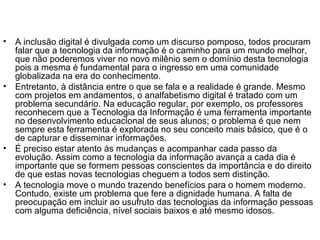 • A inclusão digital é divulgada como um discurso pomposo, todos procuram
falar que a tecnologia da informação é o caminho para um mundo melhor,
que não poderemos viver no novo milênio sem o domínio desta tecnologia
pois a mesma é fundamental para o ingresso em uma comunidade
globalizada na era do conhecimento.
• Entretanto, à distância entre o que se fala e a realidade é grande. Mesmo
com projetos em andamentos, o analfabetismo digital é tratado com um
problema secundário. Na educação regular, por exemplo, os professores
reconhecem que a Tecnologia da Informação é uma ferramenta importante
no desenvolvimento educacional de seus alunos; o problema é que nem
sempre esta ferramenta é explorada no seu conceito mais básico, que é o
de capturar e disseminar informações.
• É preciso estar atento às mudanças e acompanhar cada passo da
evolução. Assim como a tecnologia da informação avança a cada dia é
importante que se formem pessoas conscientes da importância e do direito
de que estas novas tecnologias cheguem a todos sem distinção.
• A tecnologia move o mundo trazendo benefícios para o homem moderno.
Contudo, existe um problema que fere a dignidade humana. A falta de
preocupação em incluir ao usufruto das tecnologias da informação pessoas
com alguma deficiência, nível sociais baixos e até mesmo idosos.
 