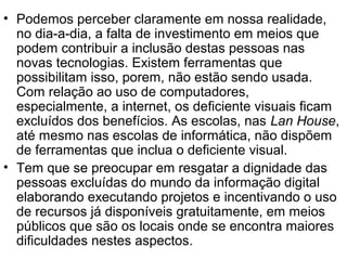 • Podemos perceber claramente em nossa realidade,
no dia-a-dia, a falta de investimento em meios que
podem contribuir a inclusão destas pessoas nas
novas tecnologias. Existem ferramentas que
possibilitam isso, porem, não estão sendo usada.
Com relação ao uso de computadores,
especialmente, a internet, os deficiente visuais ficam
excluídos dos benefícios. As escolas, nas Lan House,
até mesmo nas escolas de informática, não dispõem
de ferramentas que inclua o deficiente visual.
• Tem que se preocupar em resgatar a dignidade das
pessoas excluídas do mundo da informação digital
elaborando executando projetos e incentivando o uso
de recursos já disponíveis gratuitamente, em meios
públicos que são os locais onde se encontra maiores
dificuldades nestes aspectos.
 