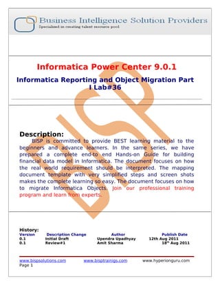 Informatica Power Center 9.0.1
Informatica Reporting and Object Migration Part
                   I Lab#36




Description:
     BISP is committed to provide BEST learning material to the
beginners and advance learners. In the same series, we have
prepared a complete end-to end Hands-on Guide for building
financial data model in Informatica. The document focuses on how
the real world requirement should be interpreted. The mapping
document template with very simplified steps and screen shots
makes the complete learning so easy. The document focuses on how
to migrate Informatica Objects. Join our professional training
program and learn from experts.




History:
Version     Description Change          Author               Publish Date
0.1        Initial Draft          Upendra Upadhyay     12th Aug 2011
0.1        Review#1               Amit Sharma                18th Aug 2011



www.bispsolutions.com       www.bisptrainigs.com     www.hyperionguru.com
Page 1
 