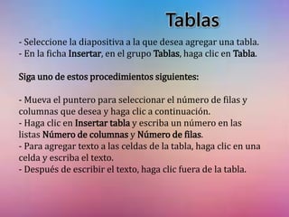 Tablas 
- Seleccione la diapositiva a la que desea agregar una tabla. 
- En la ficha Insertar, en el grupo Tablas, haga clic en Tabla. 
Siga uno de estos procedimientos siguientes: 
- Mueva el puntero para seleccionar el número de filas y 
columnas que desea y haga clic a continuación. 
- Haga clic en Insertar tabla y escriba un número en las 
listas Número de columnas y Número de filas. 
- Para agregar texto a las celdas de la tabla, haga clic en una 
celda y escriba el texto. 
- Después de escribir el texto, haga clic fuera de la tabla. 
 