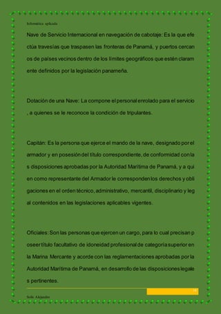 Informática aplicada
14
Solís Alejandro
Nave de Servicio Internacional en navegación de cabotaje: Es la que efe
ctúa travesías que traspasen las fronteras de Panamá, y puertos cercan
os de países vecinos dentro de los límites geográficos que estén claram
ente definidos por la legislación panameña.
Dotación de una Nave: La compone elpersonalenrolado para el servicio
, a quienes se le reconoce la condición de tripulantes.
Capitán: Es la persona que ejerce el mando de la nave, designado porel
armador y en posesióndel título correspondiente,de conformidad conla
s disposiciones aprobadas por la Autoridad Marítima de Panamá, y a qui
en como representante del Armador le correspondenlos derechos y obli
gaciones en el orden técnico,administrativo, mercantil, disciplinario y leg
al contenidos en las legislaciones aplicables vigentes.
Oficiales:Son las personas que ejercen un cargo, para lo cual precisan p
oseertítulo facultativo de idoneidad profesionalde categoríasuperior en
la Marina Mercante y acorde con las reglamentaciones aprobadas por la
Autoridad Marítima de Panamá, en desarrollo de las disposicioneslegale
s pertinentes.
 