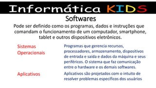 Softwares
Pode ser definido como os programas, dados e instruções que
comandam o funcionamento de um computador, smartphone,
tablet e outros dispositivos eletrônicos.
Sistemas
Operacionais
Programas que gerencia recursos,
processadores, armazenamento, dispositivos
de entrada e saída e dados da máquina e seus
periféricos. O sistema que faz comunicação
entre o hardware e os demais softwares.
Aplicativos Aplicativos são projetados com o intuito de
resolver problemas específicos dos usuários
 