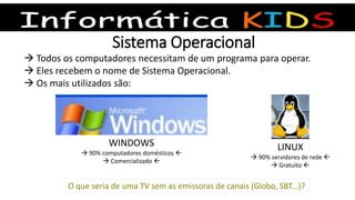 Sistema Operacional
 Todos os computadores necessitam de um programa para operar.
 Eles recebem o nome de Sistema Operacional.
 Os mais utilizados são:
WINDOWS
 90% computadores domésticos 
 Comercializado 
LINUX
 90% servidores de rede 
 Gratuito 
O que seria de uma TV sem as emissoras de canais (Globo, SBT...)?
 
