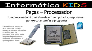 Peças – Processador
Um processador é o cérebro de um computador, responsável
por executar tarefas e programas
Pastas térmica, tem poder
termo condutor, ou seja,
consegue absorver e transferir
o calor da peça pro
dissipador, que passa a alta
temperatura pro cooler ou
ventoinha, expulsando o ar
quente pra fora do PC.
 